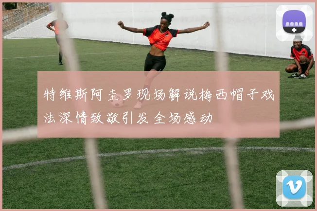 特维斯阿圭罗现场解说梅西帽子戏法深情致敬引发全场感动