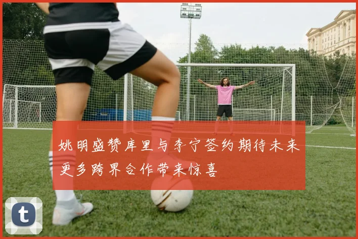姚明盛赞库里与李宁签约期待未来更多跨界合作带来惊喜