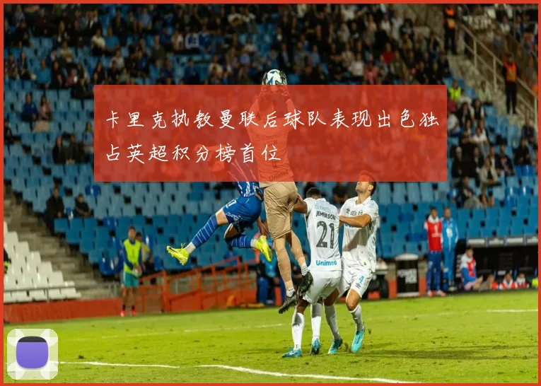 卡里克执教曼联后球队表现出色独占英超积分榜首位