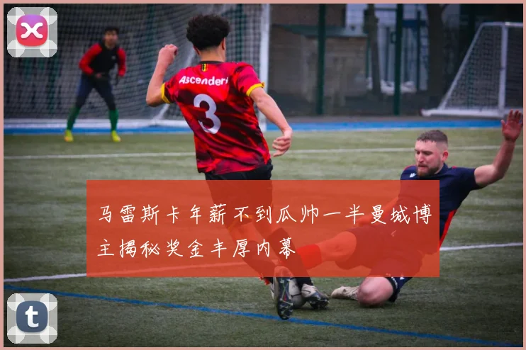 马雷斯卡年薪不到瓜帅一半曼城博主揭秘奖金丰厚内幕