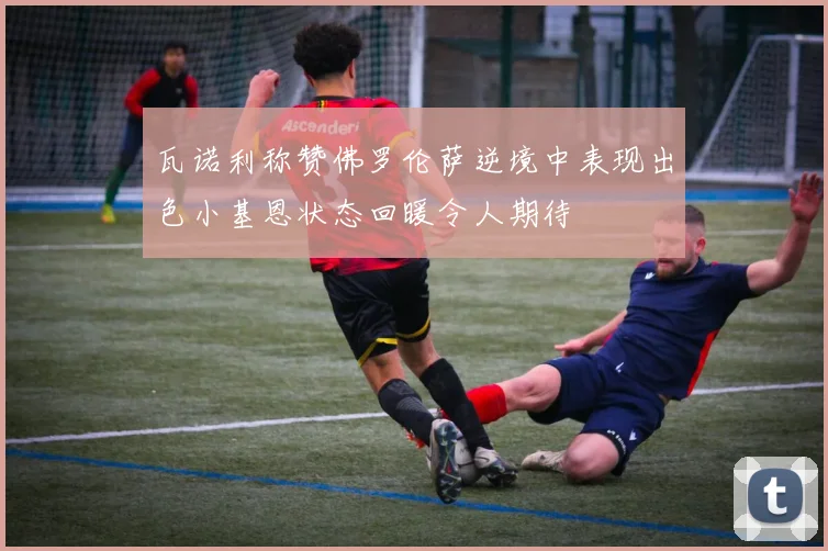 瓦诺利称赞佛罗伦萨逆境中表现出色小基恩状态回暖令人期待