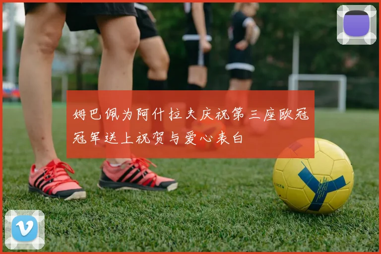 姆巴佩为阿什拉夫庆祝第三座欧冠冠军送上祝贺与爱心表白