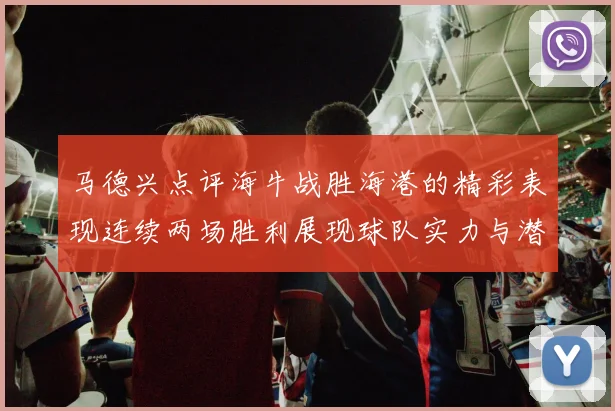 马德兴点评海牛战胜海港的精彩表现连续两场胜利展现球队实力与潜力