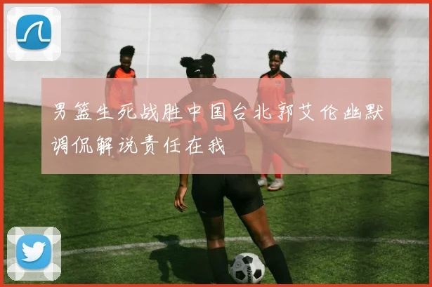 男篮生死战胜中国台北郭艾伦幽默调侃解说责任在我