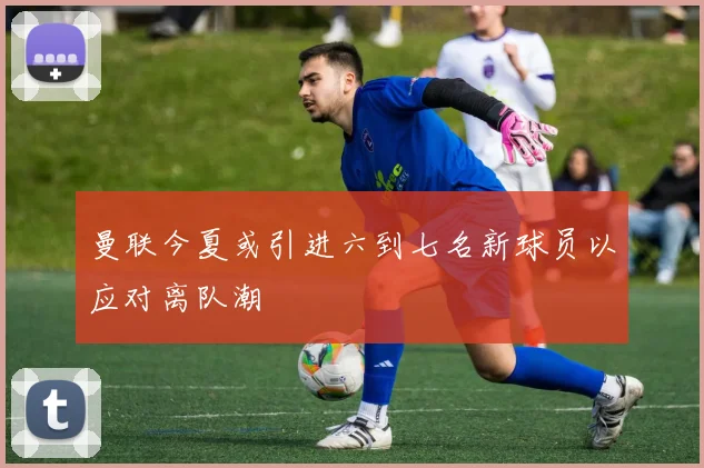 曼联今夏或引进六到七名新球员以应对离队潮