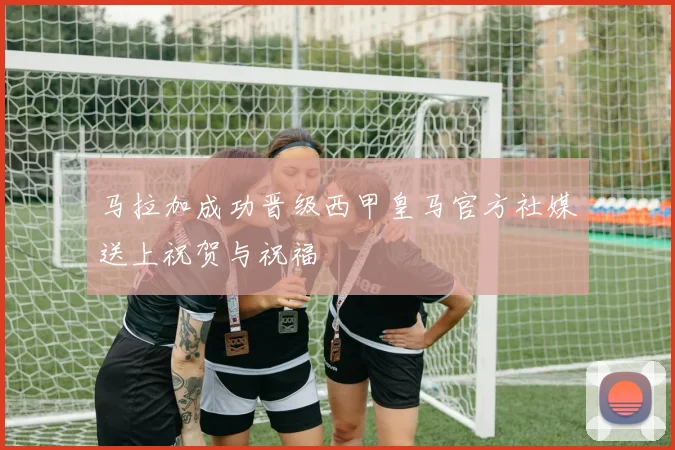 马拉加成功晋级西甲皇马官方社媒送上祝贺与祝福