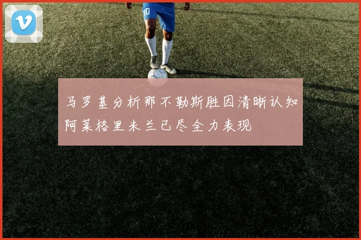 马罗基分析那不勒斯胜因清晰认知阿莱格里米兰已尽全力表现