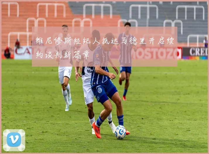 维尼修斯经纪人抵达马德里开启续约谈判新篇章