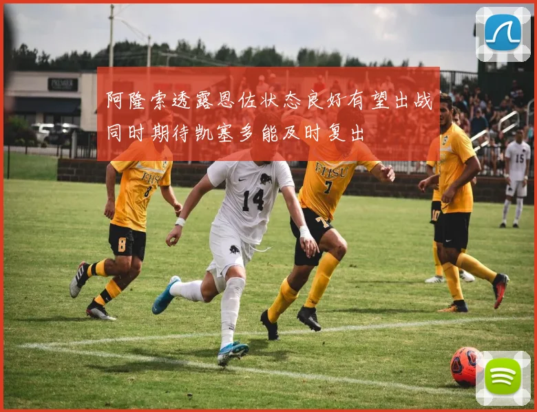 阿隆索透露恩佐状态良好有望出战同时期待凯塞多能及时复出