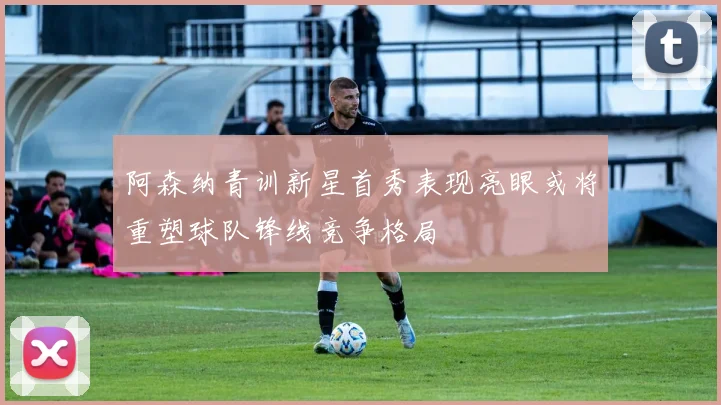 阿森纳青训新星首秀表现亮眼或将重塑球队锋线竞争格局