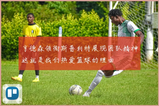 亨德森领衔斯普利特展现团队精神这就是我们热爱篮球的理由