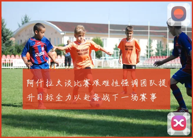 阿什拉夫谈比赛艰难性强调团队提升目标全力以赴备战下一场赛事