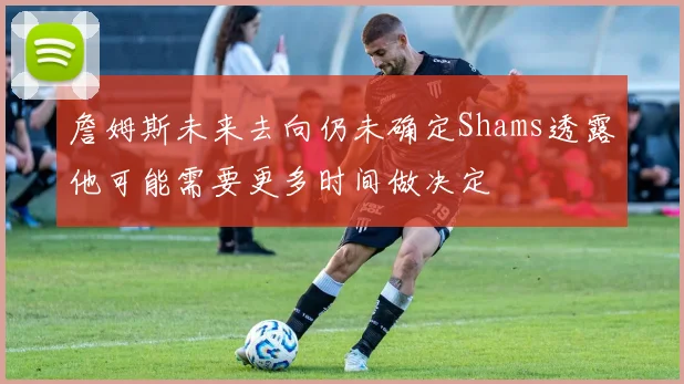 詹姆斯未来去向仍未确定Shams透露他可能需要更多时间做决定