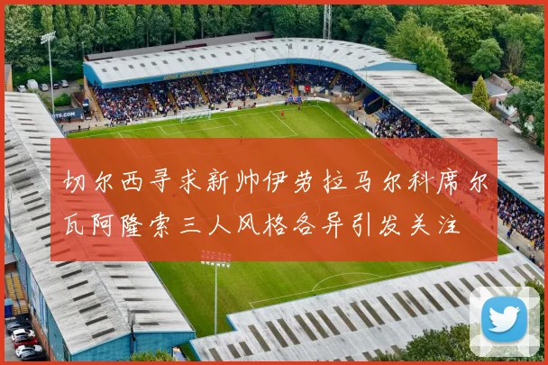 切尔西寻求新帅伊劳拉马尔科席尔瓦阿隆索三人风格各异引发关注