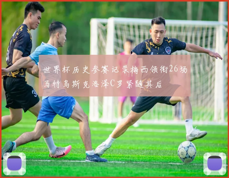 世界杯历史参赛记录梅西领衔26场马特乌斯克洛泽C罗紧随其后
