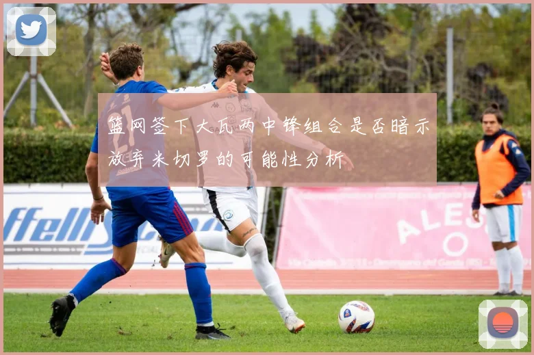 篮网签下大瓦两中锋组合是否暗示放弃米切罗的可能性分析