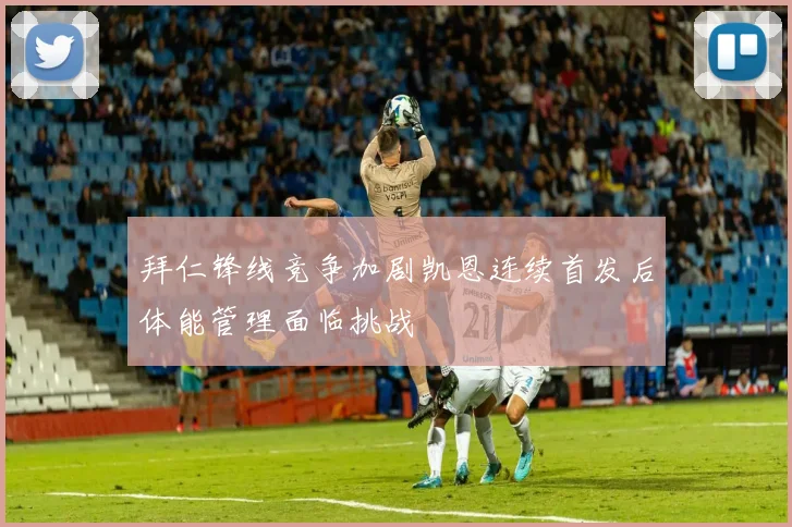 拜仁锋线竞争加剧凯恩连续首发后体能管理面临挑战