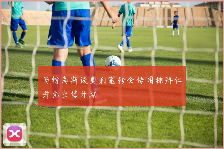 马特乌斯谈奥利塞转会传闻称拜仁并无出售计划