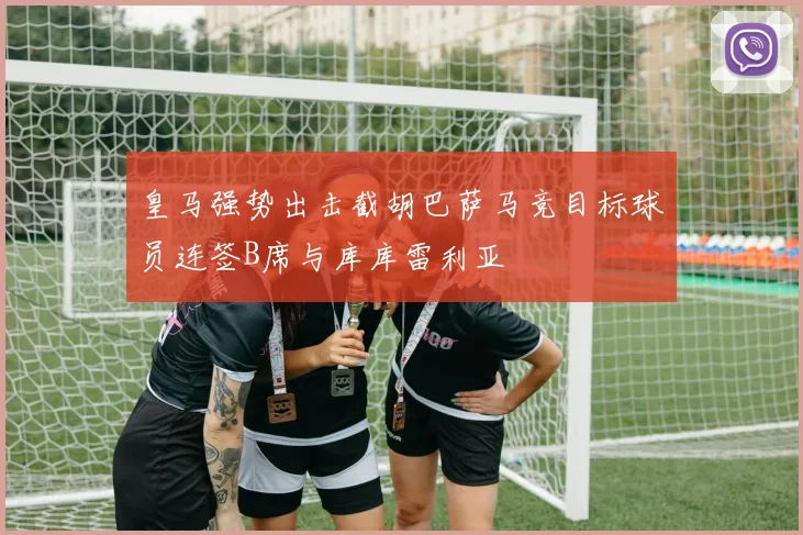 皇马强势出击截胡巴萨马竞目标球员连签B席与库库雷利亚