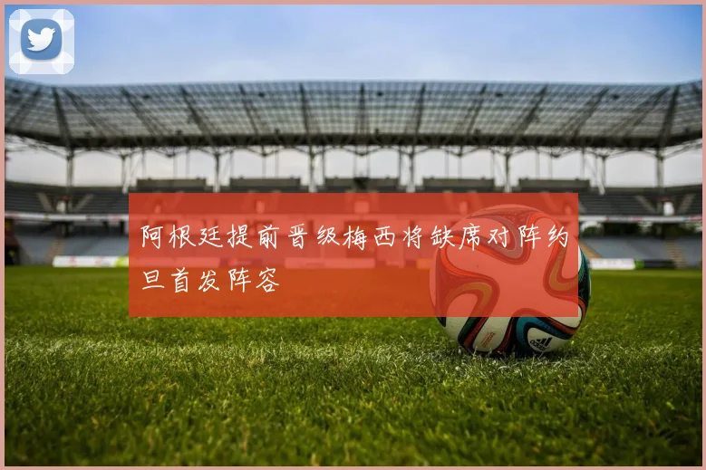 阿根廷提前晋级梅西将缺席对阵约旦首发阵容