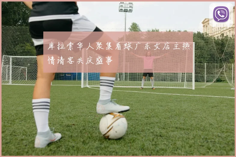 库拉索华人聚集看球广东女店主热情请客共庆盛事