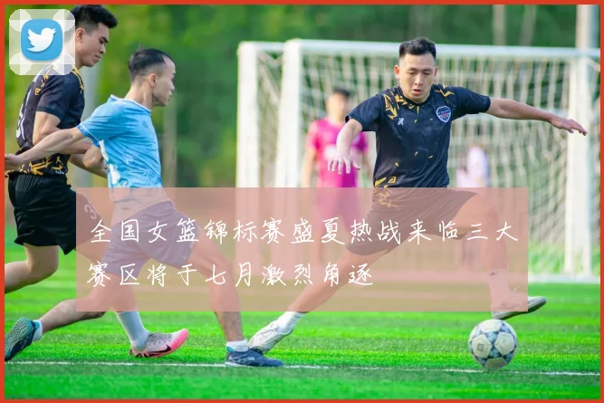 全国女篮锦标赛盛夏热战来临三大赛区将于七月激烈角逐