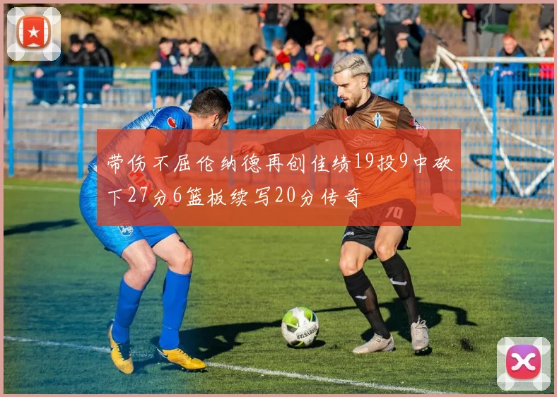带伤不屈伦纳德再创佳绩19投9中砍下27分6篮板续写20分传奇