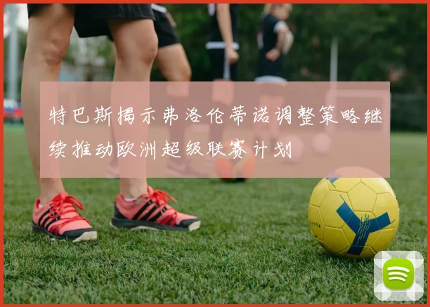 特巴斯揭示弗洛伦蒂诺调整策略继续推动欧洲超级联赛计划
