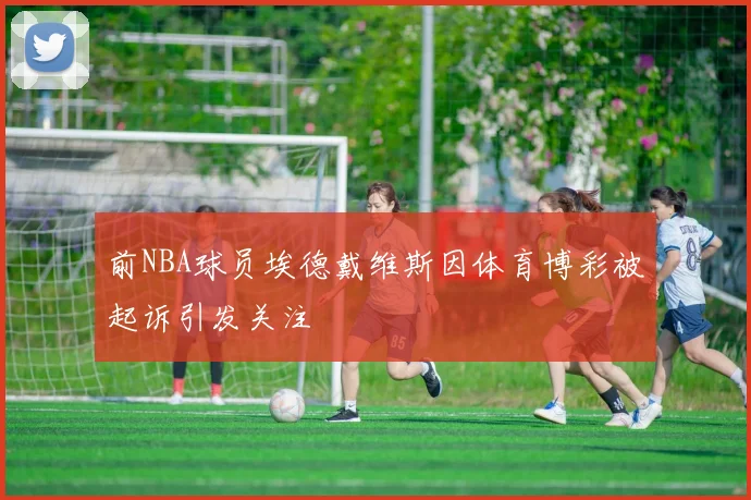 前NBA球员埃德戴维斯因体育博彩被起诉引发关注