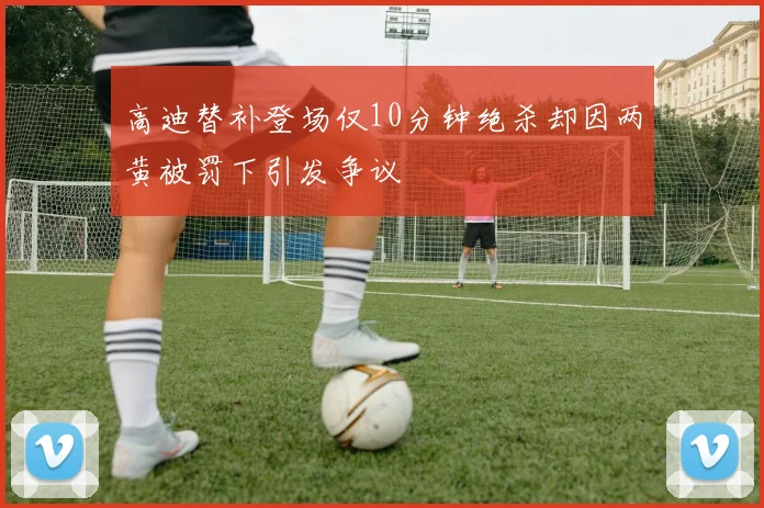 高迪替补登场仅10分钟绝杀却因两黄被罚下引发争议