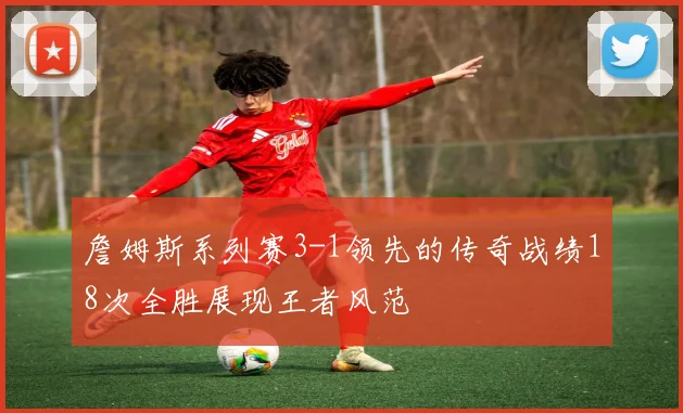 詹姆斯系列赛3-1领先的传奇战绩18次全胜展现王者风范
